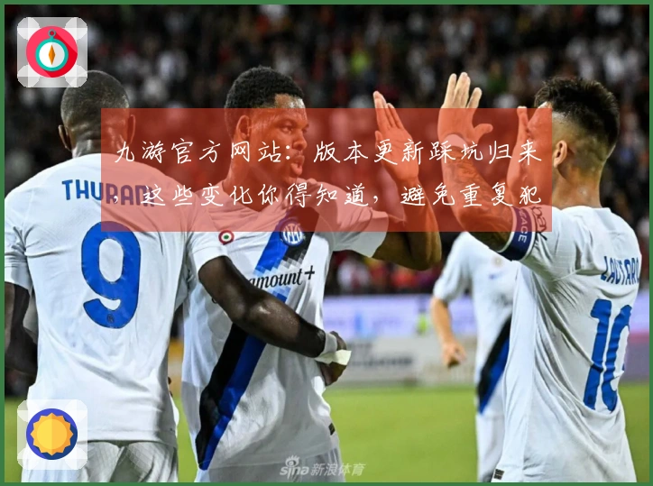 九游官方网站：版本更新踩坑归来，这些变化你得知道，避免重复犯错！