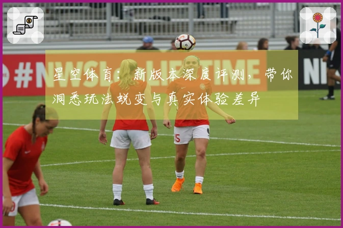 星空体育：新版本深度评测，带你洞悉玩法蜕变与真实体验差异
