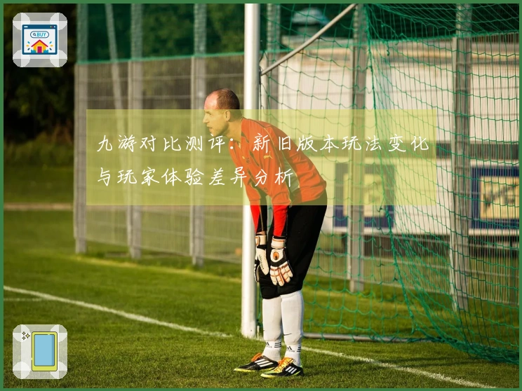 九游对比测评：新旧版本玩法变化与玩家体验差异分析