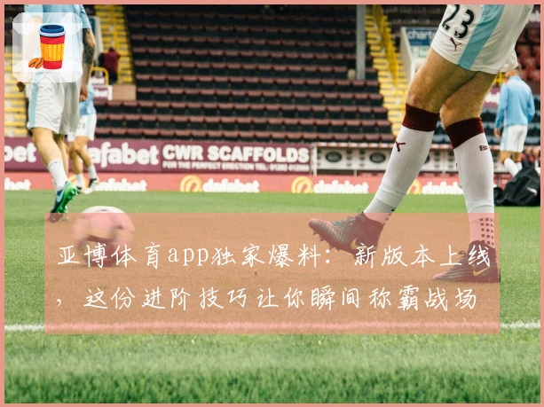 亚博体育app独家爆料：新版本上线，这份进阶技巧让你瞬间称霸战场！