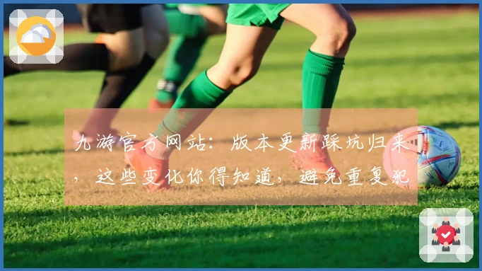 九游官方网站：版本更新踩坑归来，这些变化你得知道，避免重复犯错！
