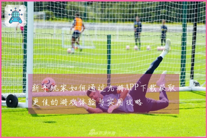 新手玩家如何通过九游APP下载获取更佳的游戏体验与实用攻略